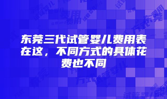 东莞三代试管婴儿费用表在这,不同方式的具体花费也不同