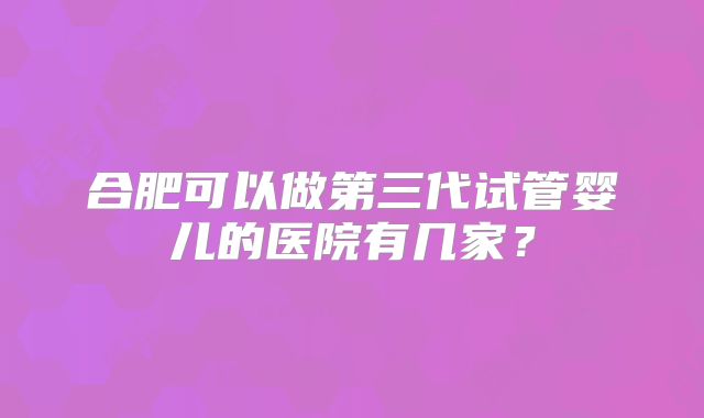 合肥可以做第三代试管婴儿的医院有几家?