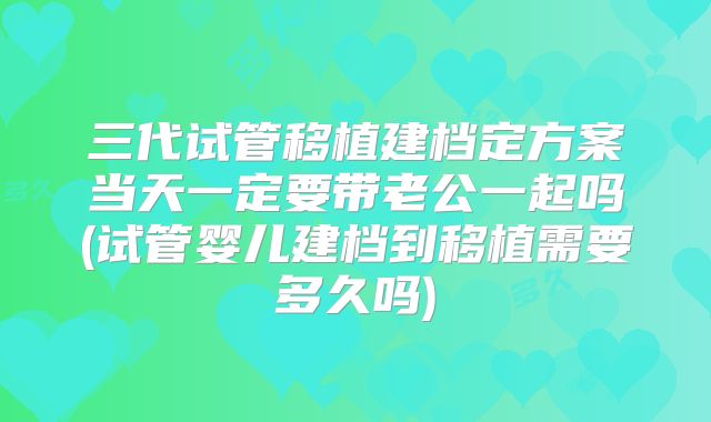 三代试管移植建档定方案当天一定要带老公一起吗(试管婴儿建档到移植需要多久吗)