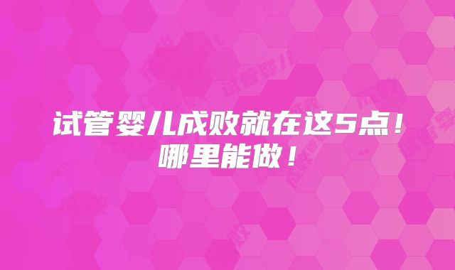 试管婴儿成败就在这5点!哪里能做!
