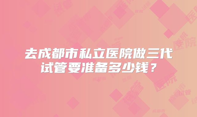 去成都市私立医院做三代试管要准备多少钱？
