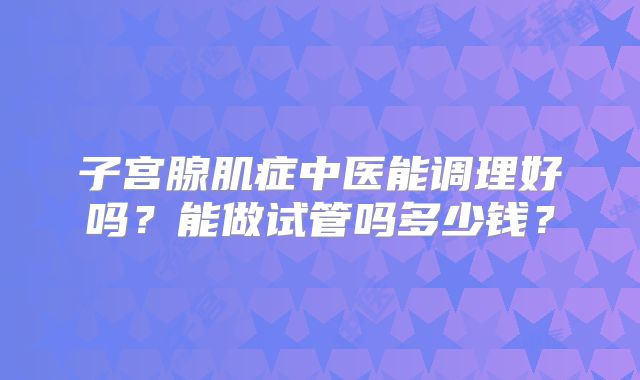 子宫腺肌症中医能调理好吗？能做试管吗多少钱？