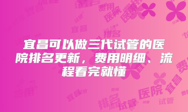 宜昌可以做三代试管的医院排名更新，费用明细、流程看完就懂