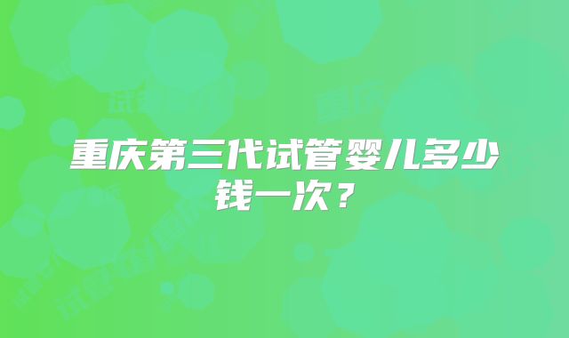 重庆第三代试管婴儿多少钱一次？