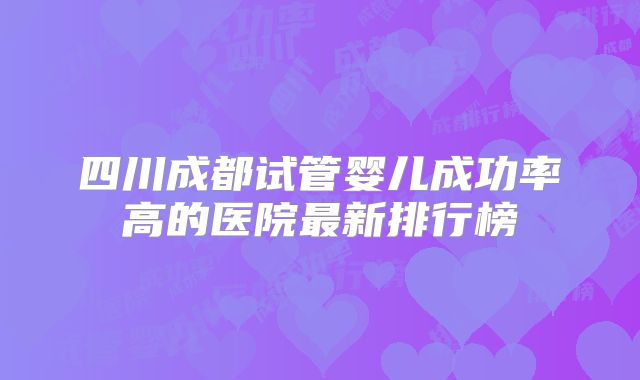 四川成都试管婴儿成功率高的医院最新排行榜