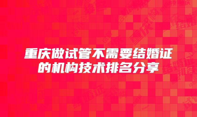 重庆做试管不需要结婚证的机构技术排名分享