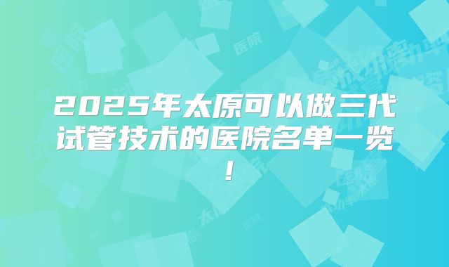 2025年太原可以做三代试管技术的医院名单一览！