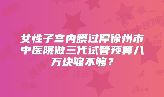 女性子宫内膜过厚徐州市中医院做三代试管预算八万块够不够?