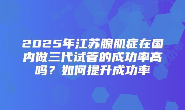 2025年江苏腺肌症在国内做三代试管的成功率高吗？如何提升成功率