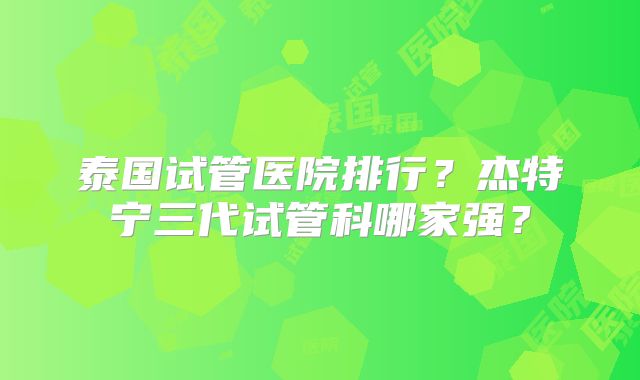 泰国试管医院排行？杰特宁三代试管科哪家强？