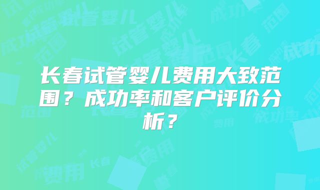 长春试管婴儿费用大致范围？成功率和客户评价分析？