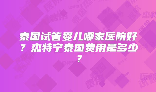 泰国试管婴儿哪家医院好？杰特宁泰国费用是多少？
