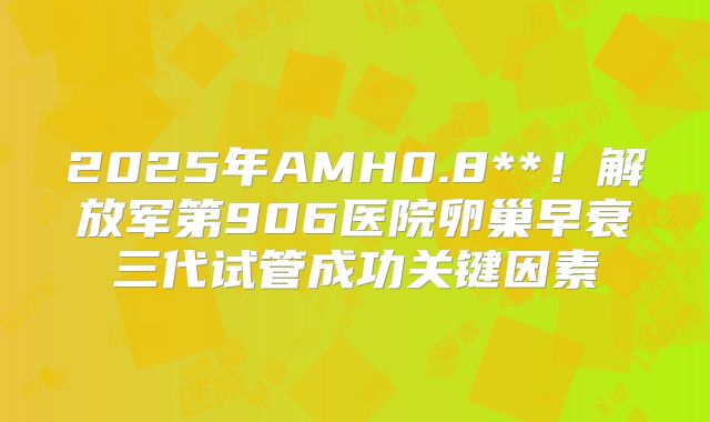 2025年AMH0.8**!解放军第906医院卵巢早衰三代试管成功关键因素