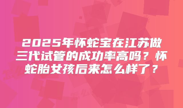 2025年怀蛇宝在江苏做三代试管的成功率高吗？怀蛇胎女孩后来怎么样了？