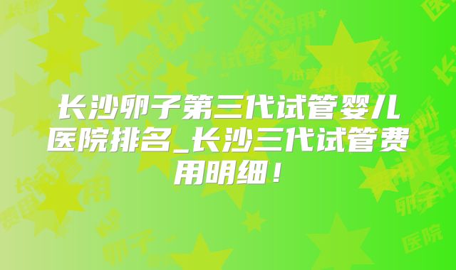 长沙卵子第三代试管婴儿医院排名_长沙三代试管费用明细!
