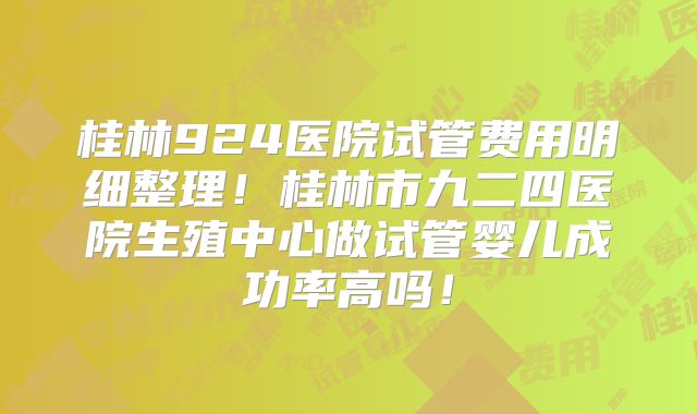 桂林924医院试管费用明细整理!桂林市九二四医院生殖中心做试管婴儿成功率高吗!