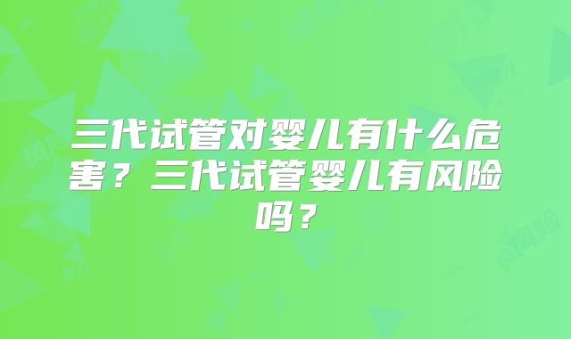 三代试管对婴儿有什么危害?三代试管婴儿有风险吗?