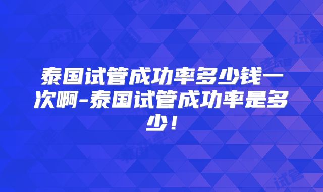 泰国试管成功率多少钱一次啊-泰国试管成功率是多少！