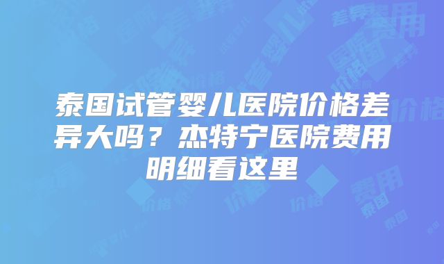 泰国试管婴儿医院价格差异大吗？杰特宁医院费用明细看这里