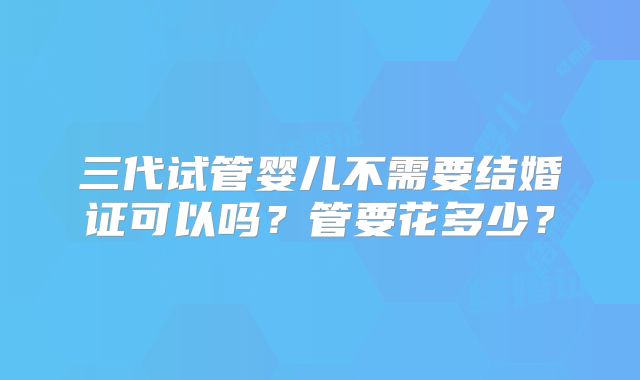 三代试管婴儿不需要结婚证可以吗？管要花多少？