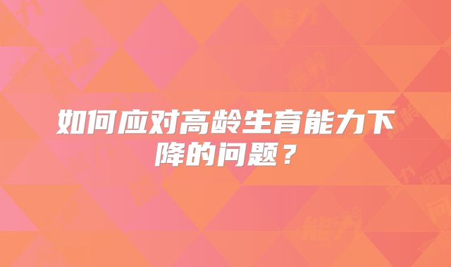 如何应对高龄生育能力下降的问题？