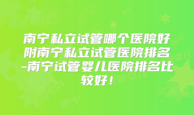 南宁私立试管哪个医院好附南宁私立试管医院排名-南宁试管婴儿医院排名比较好！