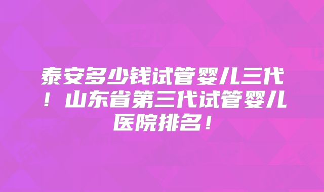 泰安多少钱试管婴儿三代！山东省第三代试管婴儿医院排名！