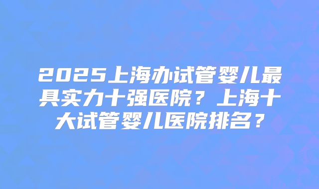 2025上海办试管婴儿最具实力十强医院?上海十大试管婴儿医院排名?
