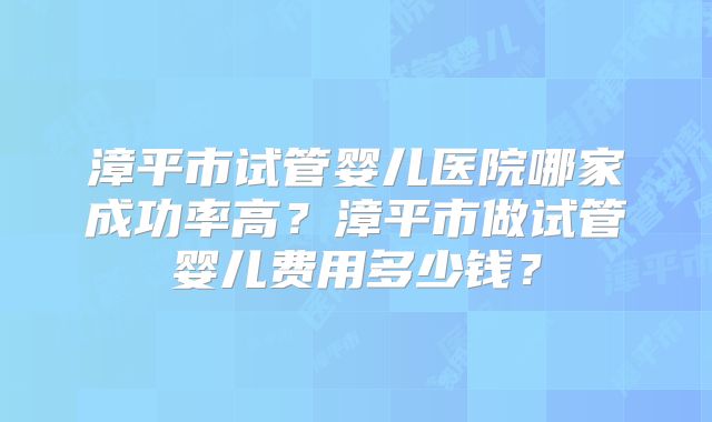漳平市试管婴儿医院哪家成功率高？漳平市做试管婴儿费用多少钱？