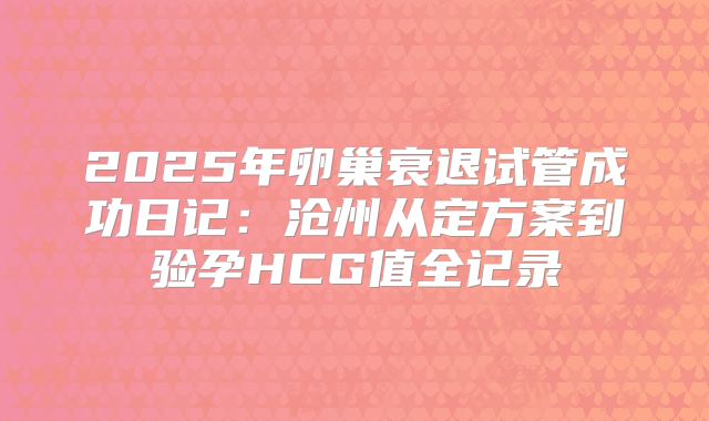 2025年卵巢衰退试管成功日记：沧州从定方案到验孕HCG值全记录