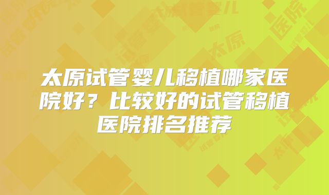 太原试管婴儿移植哪家医院好？比较好的试管移植医院排名推荐