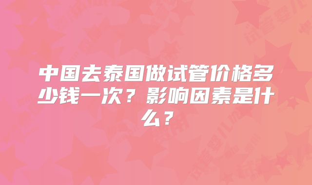 中国去泰国做试管价格多少钱一次？影响因素是什么？