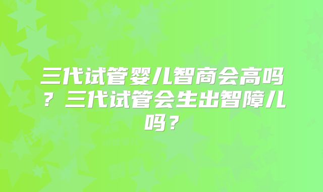 三代试管婴儿智商会高吗?三代试管会生出智障儿吗?