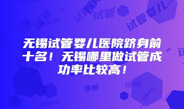 无锡试管婴儿医院跻身前十名!无锡哪里做试管成功率比较高!