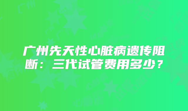 广州先天性心脏病遗传阻断：三代试管费用多少？