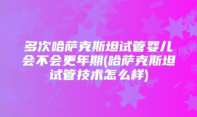 多次哈萨克斯坦试管婴儿会不会更年期(哈萨克斯坦试管技术怎么样)