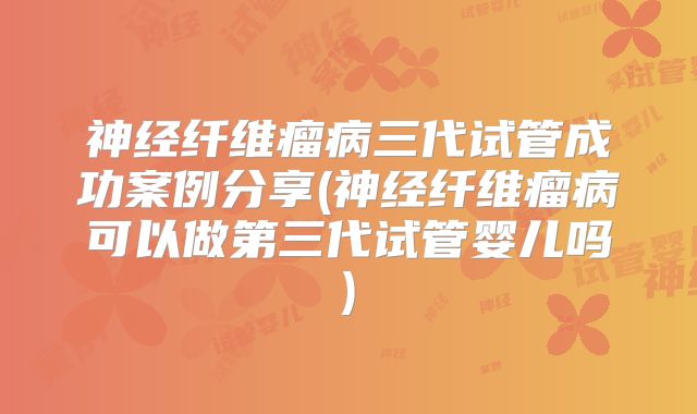 神经纤维瘤病三代试管成功案例分享(神经纤维瘤病可以做第三代试管婴儿吗)