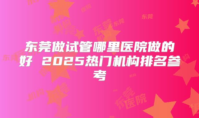 东莞做试管哪里医院做的好 2025热门机构排名参考