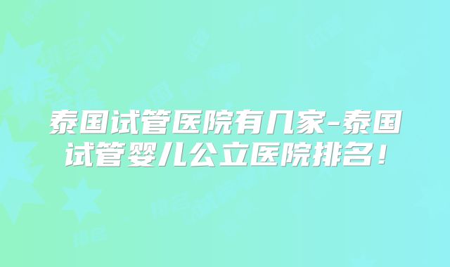 泰国试管医院有几家-泰国试管婴儿公立医院排名！