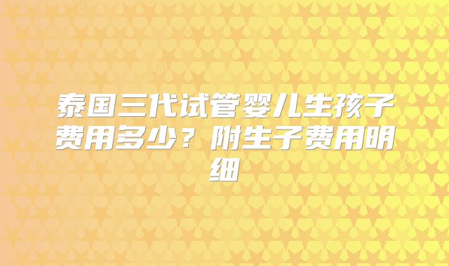 泰国三代试管婴儿生孩子费用多少？附生子费用明细