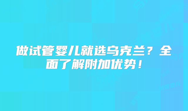 做试管婴儿就选乌克兰?全面了解附加优势!