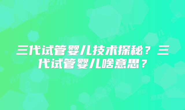 三代试管婴儿技术探秘？三代试管婴儿啥意思？