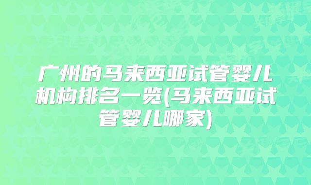广州的马来西亚试管婴儿机构排名一览(马来西亚试管婴儿哪家)
