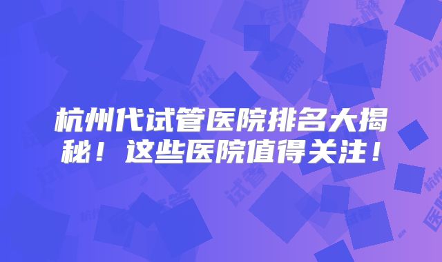杭州代试管医院排名大揭秘！这些医院值得关注！