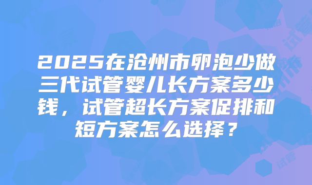 2025在沧州市卵泡少做三代试管婴儿长方案多少钱,试管超长方案促排和短方案怎么选择?