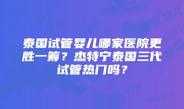 泰国试管婴儿哪家医院更胜一筹？杰特宁泰国三代试管热门吗？