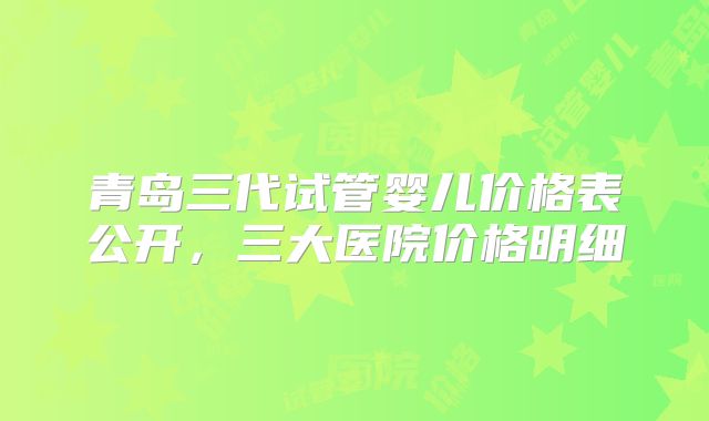 青岛三代试管婴儿价格表公开，三大医院价格明细