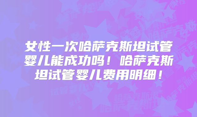 女性一次哈萨克斯坦试管婴儿能成功吗!哈萨克斯坦试管婴儿费用明细!