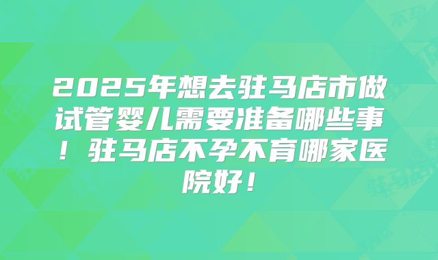 2025年想去驻马店市做试管婴儿需要准备哪些事!驻马店不孕不育哪家医院好!