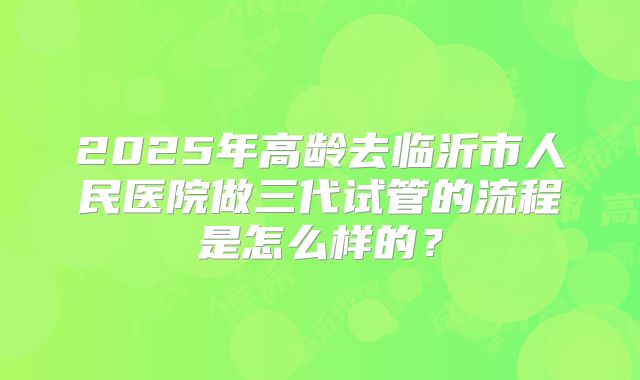 2025年高龄去临沂市人民医院做三代试管的流程是怎么样的?